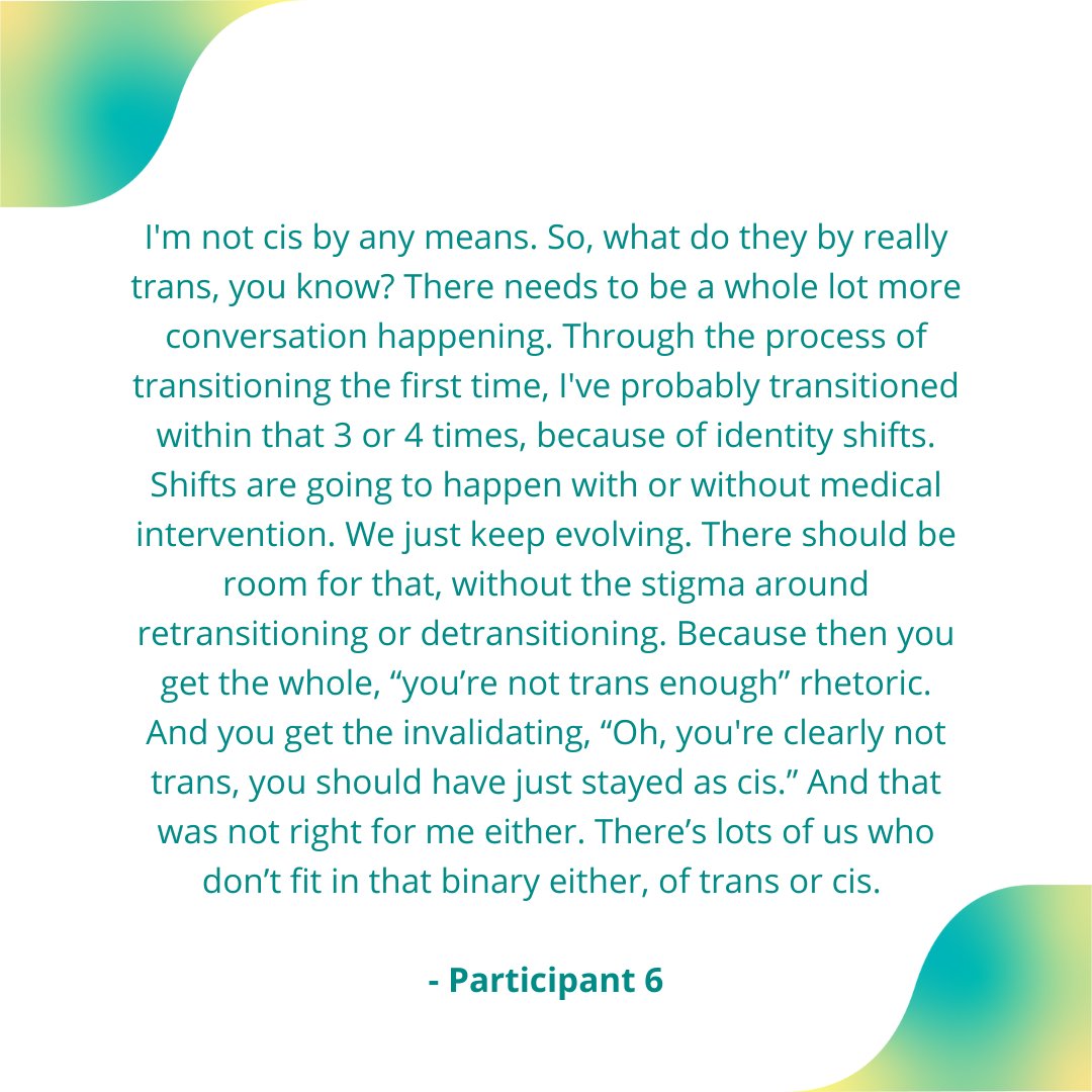 "I'm not cis by any means.. I've probably transitioned 3 or 4 times... Shifts are going to happen with or without medical intervention. We just keep evolving. There should be room for that, without the stigma around #retransitioning or #detransitioning."
- Participant 6