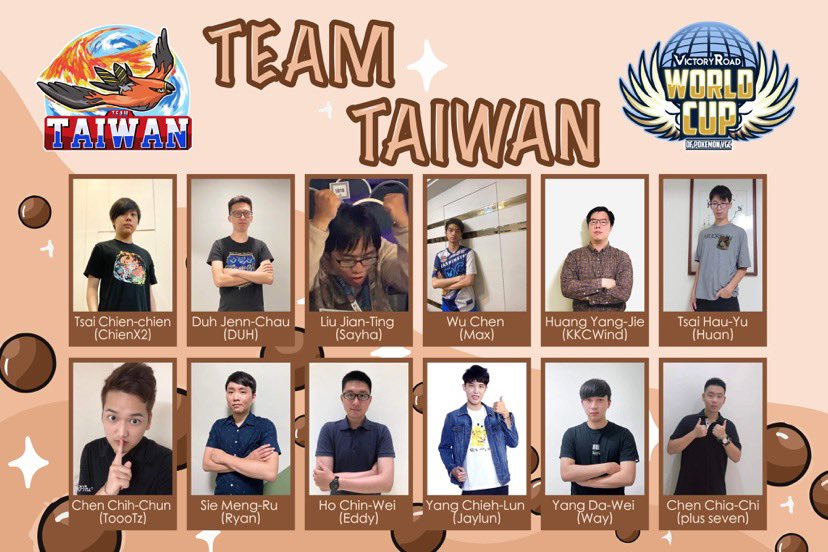 Here are the players of Team Taiwan for <a href="/VGCVictoryRoad/">Victory Road VGC</a> World Cup!

<a href="/ChienX2_VGC/">ChienX2 千騫</a> 
<a href="/ilike282/">DUH</a> 
<a href="/TW_Sayha/">建仔</a> 
<a href="/VGC_TW_Max/">吳震（Chen Wu)</a> 
<a href="/asc5543/">KKCWind | Huang Yang-Jie</a> 
<a href="/pwvgc666/">蔡皓宇</a> 
<a href="/ToooTvgc/">ToooTz</a> 
<a href="/hopeguitar526/">萊恩</a> 
<a href="/Jaylun44/">Jaylun</a> 
<a href="/jiaqi107141102/">嘉騏</a> 
Eddy Ho
Da-wei Yang