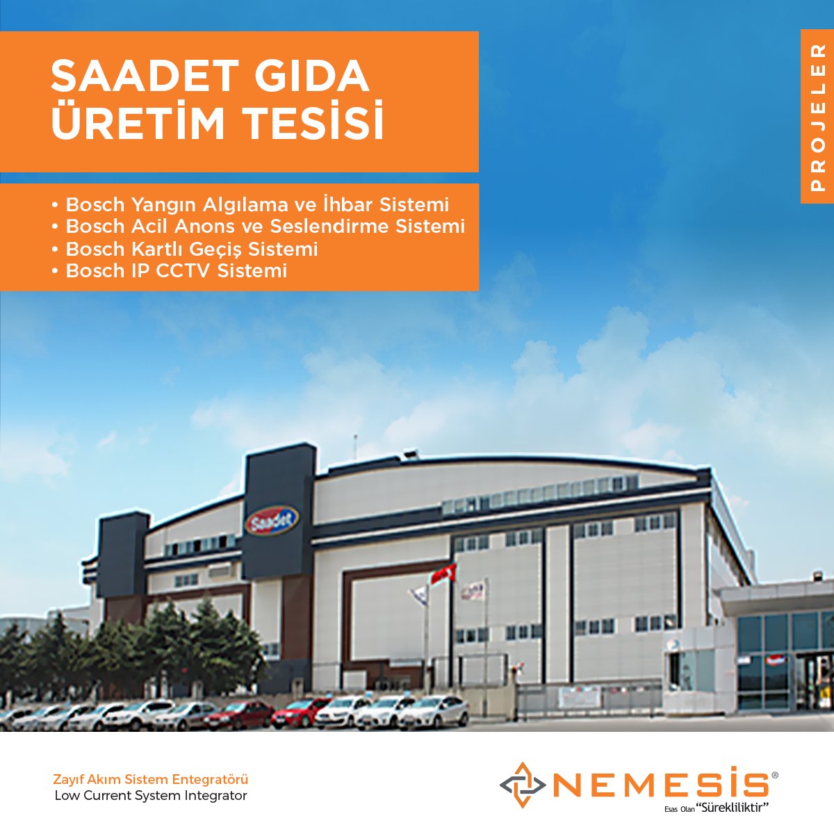İstanbul Silivri' de üretim yapmakta olan Saadet Gıda Üretim Tesisinde, Bosch Yangın Algılama ve İhbar Sistemi, Bosch Acil Anons ve Seslendirme Sistemi, Bosch Kartlı Geçiş Sistemi, Bosch IP CCTV Sistemlerinin kurulumu NEMESİS Elektronik tarafından gerçekleştirilmiştir.