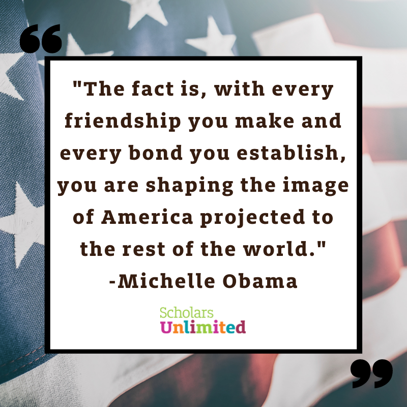 "The fact is, with every friendship you make and every bond you establish, you are shaping the image of America projected to the rest of the world."
– Michelle Obama

At Scholars Unlimited, we wish you a happy and safe Independence Day!