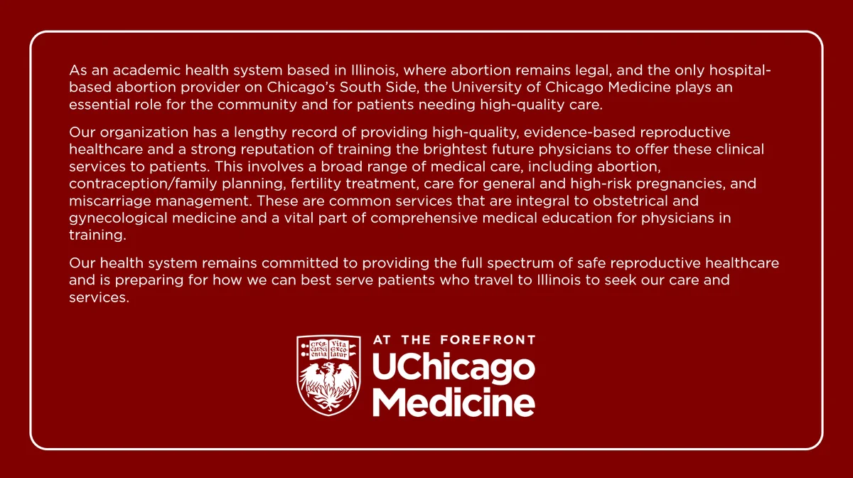 As an academic health system based in Illinois, where abortion remains legal, and the only hospital-based abortion provider on Chicago’s South Side, the University of Chicago Medicine plays an essential role for the community and for patients needing high-quality care.

Our organization has a lengthy record of providing high-quality, evidence-based reproductive healthcare and a strong reputation of training the brightest future physicians to offer these clinical services to patients. This involves a broad range of medical care, including abortion, contraception/family planning, fertility treatment, care for general and high-risk pregnancies, and miscarriage management. These are common services that are integral to obstetrical and gynecological medicine and a vital part of comprehensive medical education for physicians in training.

Our health system remains committed to providing the full spectrum of safe reproductive healthcare and is preparing for how we can best serve patients who 