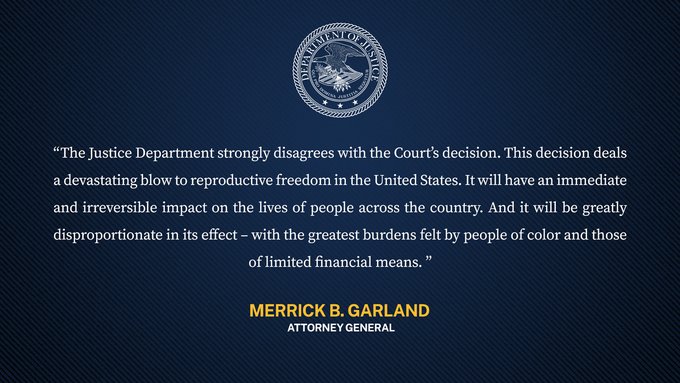 “The Justice Department strongly disagrees with the Court’s decision. This decision deals a devastating blow to reproductive freedom in the United States. It will have an immediate and irreversible impact on the lives of people across the country. And it will be greatly disproportionate in its effect – with the greatest burdens felt by people of color and those of limited financial means." Attorney General Garland