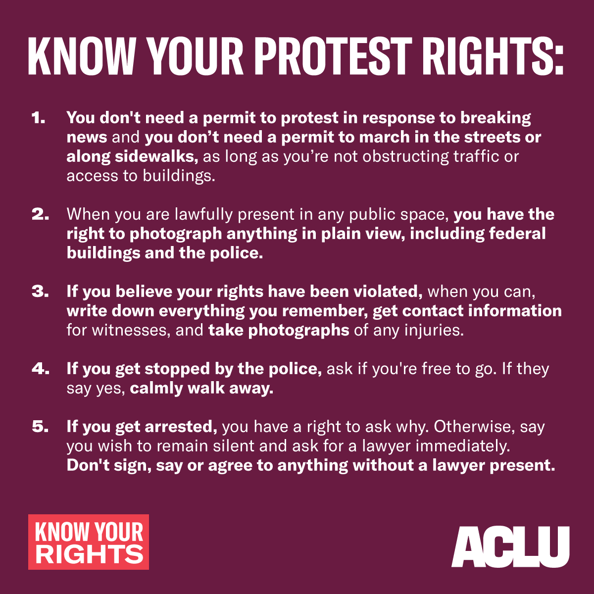 Text in white reads:
KNOW YOUR PROTEST RIGHTS:
You don't need a permit to protest in response to breaking news and you don’t need a permit to march in the streets or along sidewalks, as long as you’re not obstructing traffic or access to buildings. If you don’t have a permit, police officers can order you to move to the side of the street or sidewalk to let others pass or for safety reasons.
When you are lawfully present in any public space, you have the right to photograph anything in plain view, including federal buildings and the police.
If you believe your rights have been violated, when you can, write down everything you remember, get contact information for witnesses, and take photographs of any injuries.
If you get stopped by the police, ask if you're free to go. If they say yes, calmly walk away.
If you get arrested, you have a right to ask why. Otherwise, say you wish to remain silent and ask for a lawyer immediately. Don't sign, say or agree to anything without a lawyer. 
