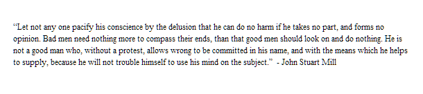 “Let not any one pacify his conscience by the delusion that he can do no harm if he takes no part, and forms no opinion. Bad men need nothing more to compass their ends, than that good men should look on and do nothing.”  - John Stuart Mill