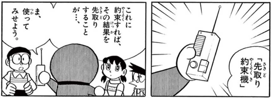 ただ、この回において大逆転となったひみつ道具はあります。それが「先取り約束機」です。
お腹がペコペコ、でも食べ物がない。
そんな時に「今日の分も明日食べるから、今すぐお腹いっぱいにして」と言うと、本当にお腹いっぱいになるアイテム。
まさに「未来にツケ払いする」道具です。 