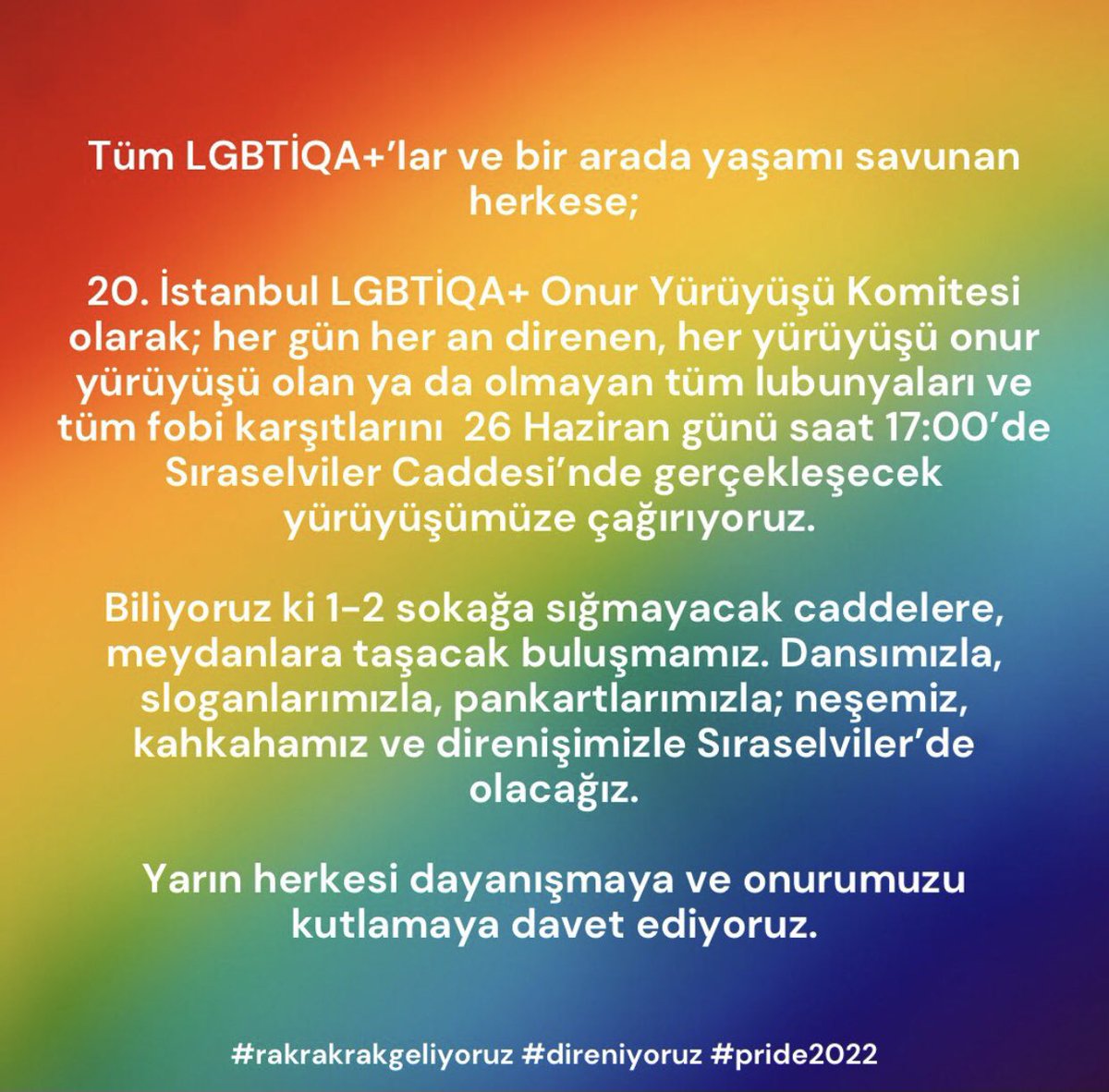 Tüm LGBTİQA+’lar ve bir arada yaşamı savunan herkese;
20. İstanbul LGBTİQA+ Onur Yürüyüşü Komitesi olarak; her gün her an direnen, her yürüyüşü onur yürüyüşü olan ya da olmayan tüm lubunyaları ve tüm fobi karşıtlarını 26 Haziran günü saat 17:00’de Sıraselviler Caddesi’nde
