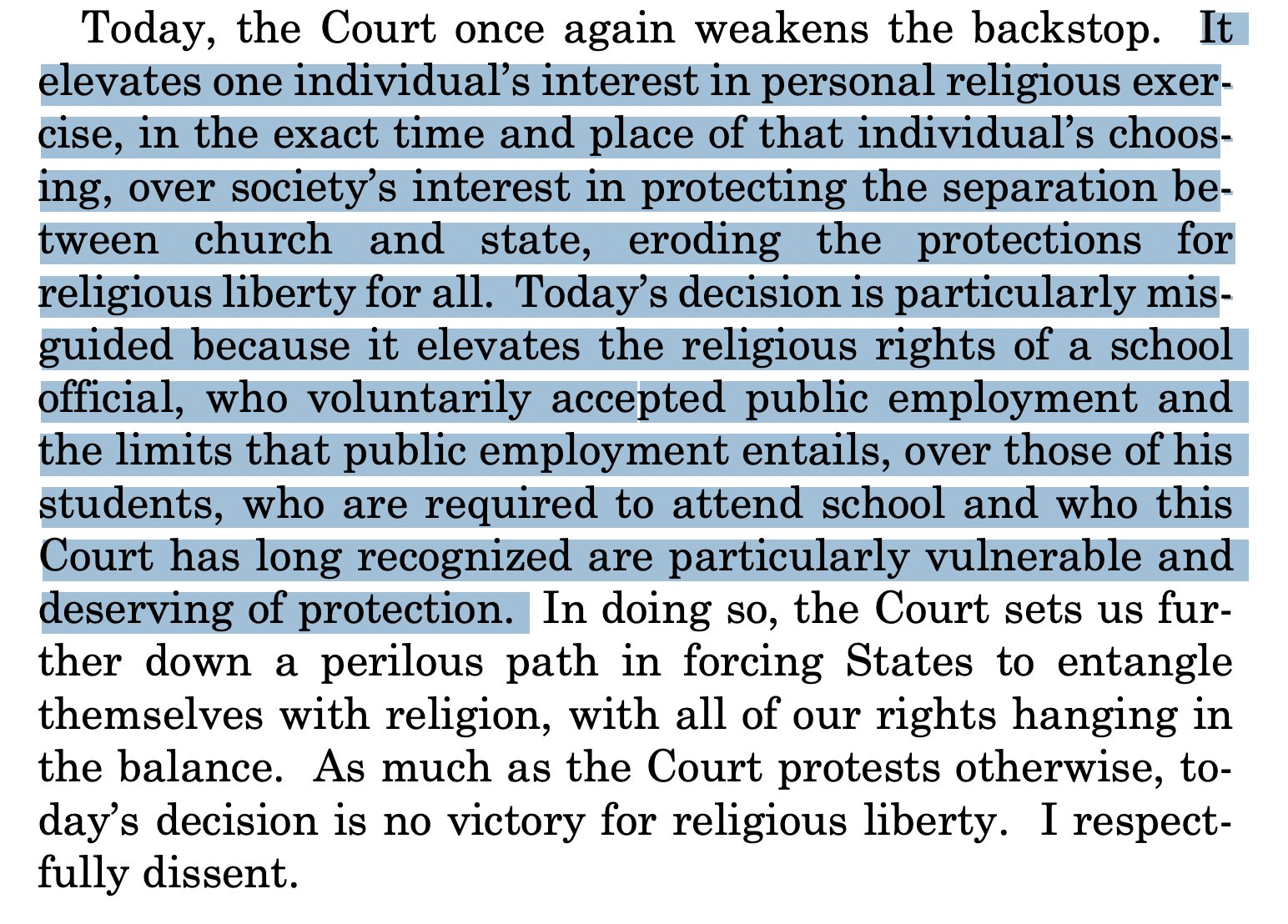 Today, the Court once again weakens the backstop. Itelevates one individual’s interest in personal religious exercise, in the exact time and place of that individual’s choosing, over society’s interest in protecting the separation between church and state, eroding the protections forreligious liberty for all. Today’s decision is particularly misguided because it elevates the religious rights of a schoolofficial, who voluntarily accepted public employment andthe limits that public employment entails, over those of hisstudents, who are required to attend school and who thisCourt has long recognized are particularly vulnerable anddeserving of protection. In doing so, the Court sets us further down a perilous path in forcing States to entanglethemselves with religion, with all of our rights hanging inthe balance. As much as the Court protests otherwise, today’s decision is no victory for religious liberty. I respectfully dissent. 