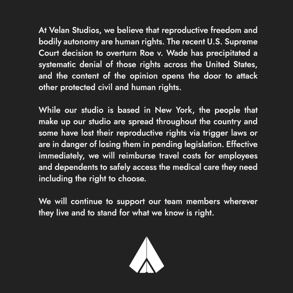 At Velan Studios, we believe that reproductive freedom and bodily autonomy are human rights. The recent U.S. Supreme Court decision to overturn Roe v. Wade has precipitated a systematic denial of those rights across the United States, and the content of the opinion opens the door to attack other protected civil and human rights.
While our studio is based in New York, the people that make up our studio are spread throughout the country and some have lost their reproductive rights via trigger laws or are in danger of losing them in pending legislation. Effective immediately, we will reimburse travel costs for employees and dependents to safely access the medical care they need including the right to choose.
We will continue to support our team members wherever they live and to stand for what we know is right.