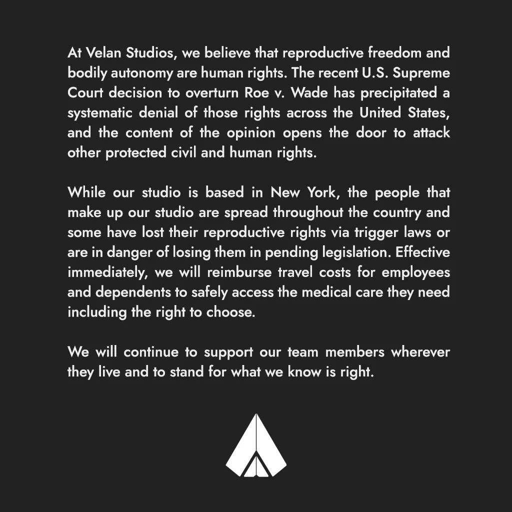 At Velan Studios, we believe that reproductive freedom and bodily autonomy are human rights. The recent U.S. Supreme Court decision to overturn Roe v. Wade has precipitated a systematic denial of those rights across the United States, and the content of the opinion opens the door to attack other protected civil and human rights.
While our studio is based in New York, the people that make up our studio are spread throughout the country and some have lost their reproductive rights via trigger laws or are in danger of losing them in pending legislation. Effective immediately, we will reimburse travel costs for employees and dependents to safely access the medical care they need including the right to choose.
We will continue to support our team members wherever they live and to stand for what we know is right.