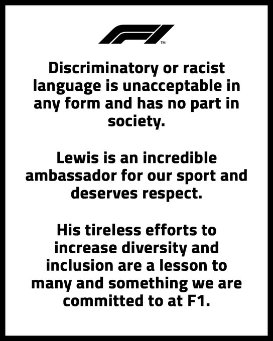 Discriminatory or racist language is unacceptable in any form and has no part in society. Lewis is an incredible ambassador for our sport and deserves respect. His tireless efforts to increase diversity and inclusion are a lesson to many and something we are committed to at F1.