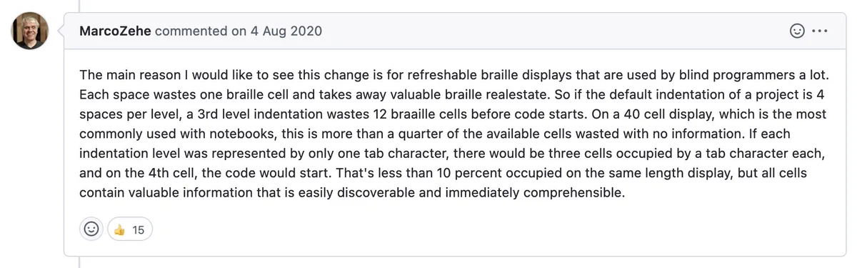 GitHub comment from MarcoZehe on 4 Aug 2020:

The main reason I would like to see this change is for refreshable braille displays that are used by blind programmers a lot. Each space wastes one braille cell and takes away valuable braille realestate. So if the default indentation of a project is 4 spaces per level, a 3rd level indentation wastes 12 braaille cells before code starts. On a 40 cell display, which is the most commonly used with notebooks, this is more than a quarter of the available cells wasted with no information. If each indentation level was represented by only one tab character, there would be three cells occupied by a tab character each, and on the 4th cell, the code would start. That's less than 10 percent occupied on the same length display, but all cells contain valuable information that is easily discoverable and immediately comprehensible.