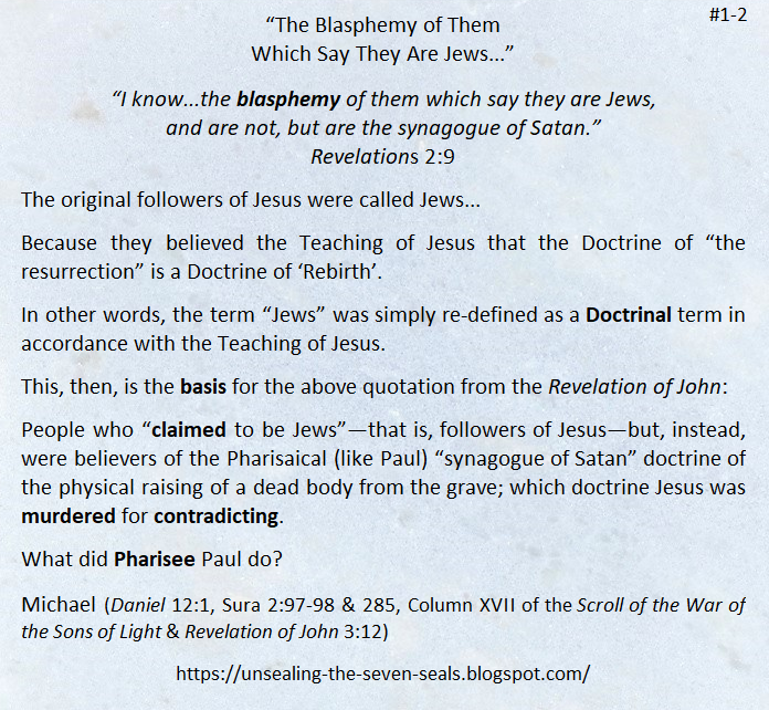 “The Blasphemy of Them Which Say They Are Jews...”
  
Daniel 12:1 biblehub.com/daniel/12-1.htm
Sura 2:98 quran.com/2/98  

Website unsealing-the-seven-seals.blogspot.com 

#TeachingOfJesus #DoctrineOfResurrection #DoctrineOfRebirth #RevelationOfJohn #FollowersOfJesus #Jews #PhariseePaul