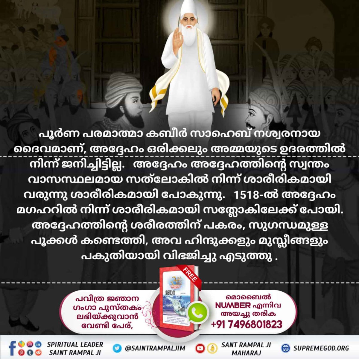 #മഘർ_ലീല
ഈ ഭ്രമം മുറിക്കുന്നതിനുവേണ്ടി, ആരാണോ മഗഹറിൽ മരിക്കുന്നത് അവർ ഒരു കഴുതയായി മാറുമെന്നും പക്ഷെ കാശിയിൽ മരണപ്പെടുന്നവർ സ്വർഗ്ഗത്തിൽ പോകുമെന്നും ആയിരുന്നു ധാരണ. പക്ഷെ കബീർജി മഗഹറിൽ നിന്ന് സ്വശരീരത്താൽ സത് ലോകത്തിലേക് ഗമനം ചെയ്തു

Kabir is God