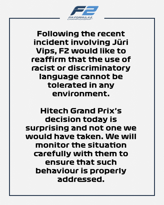 Following the recent incident involving Juri Vips, F2 would like to reaffirm that the use of racist or discriminatory language cannot be tolerated in any environment.

Hitech Grand Prix's decision today is surprising and not one we would have taken. We will monitor the situation carefully with them to ensure that such behaviour is properly addressed.