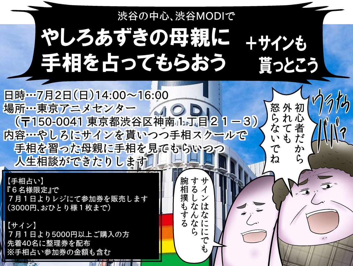 【久々のイベント】
7月1日から11日までなんと僕プロデュースで渋谷のど真ん中のMODIでクリエイターズショップを開催します!
7月2日は超久々に母親に手相を見てもらえるイベントが開催!!ついでにサイン会もあるので参加希望者は下記の詳細を見て完全武装で来てね!やしろ親子と勝負だ! 