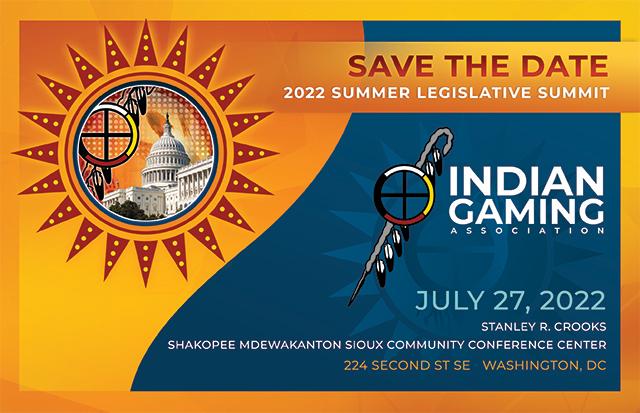 Join the Indian Gaming Association at the annual Summer Legislative Summit in Washington, D.C.

Your Opportunity to meet with members of Congress and Administration representatives and discuss critical legislative issues impacting Indian Country.

Wednesday, July 27  9am - 5pm