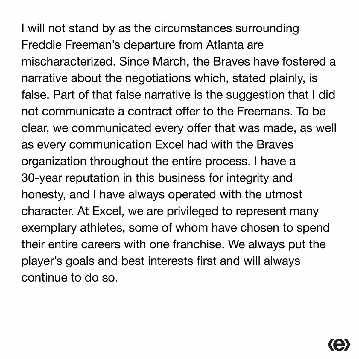 I will not stand by as the circumstances surrounding Freddie Freeman’s departure from Atlanta are mischaracterized. Since March, the Braves have fostered a narrative about the negotiations which, stated plainly, is false. Part of that false narrative is the suggestion that I did not communicate a contract offer to the Freemans. To be clear, we communicated every offer that was made, as well as every communication Excel had with the Braves organization throughout the entire process. I have a 30-year reputation in this business for integrity and honesty, and I have always operated with the utmost character. At Excel, we are privileged to represent many exemplary athletes, some of whom have chosen to spend their entire careers with one franchise. We always put the player’s goals and best interests first and will always continue to do so.