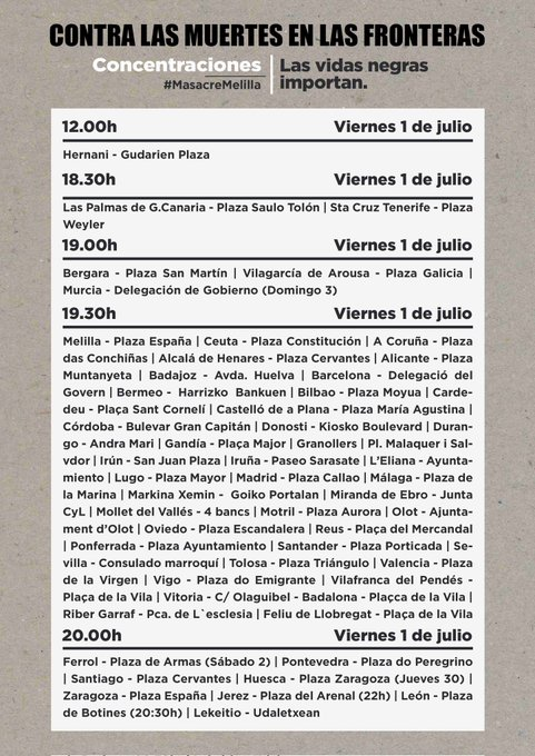 CONTRA LAS MUERTES EN LAS FRONTERAS<br>Concentraciones<br>#MelillaMasacre<br>Las vidas negras importan.<br><br>Viernes 1 de julio<br><br>12.00<br>Hernani<br><br>18.30<br>Las Palmas de G.Canaria, Sta Cruz Tenerife<br><br>19:00<br>Bergara, Vilagarcía de Arousa, Murcia<br><br>19:30<br>Melilla, Ceuta, Coruña, Alcalá de Henares, Alicante, Badajoz, Barcelona, Bermeo, Bilbao, Carde-<br>deu, Castelló de a Plana, Córdoba, Donosti, Durango, Gandía, Irún, Iruña, Ayunta, Madrid - Plaza Callao 1 Málaga, Markina Xemin, Miranda de Ebro, Mollet del Vallés, Motril, Olot, Oviedo, Reus, Ponferrada, Santander, Sevilla, Tolosa, Valencia, Vigo, Vilafranca del Pendés, Vitoria, Badalona, Riber Garraf, Feliu de Llobregat <br><br>20:00<br>Ferrol, Pontevedra, Santiago, Huesca, Zaragoza, Jerez, Udaletxean
