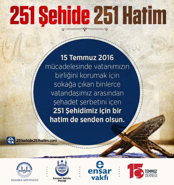 🚩15 Temmuz 2016 mücadelesinde vatanımızın birliğini korumak için sokağa çıkan binlerce vatandaşımız arasından şehadet şerbetini içen 251 şehidimiz için bir hatim de senden olsun.

📌Web sitesindeki formdan ister tam hatim ister cüz alabilirsiniz. 👇

🔗 251sehide251hatim.com