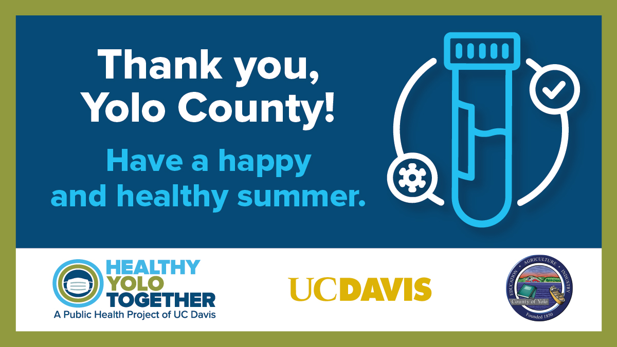 The Healthy Davis/Yolo Together project has ended. Together, we helped reduce the spread of COVID-19 and contributed to a safe, gradual return to city and campus life. Thank you for continuing to do your part to keep our community healthy.