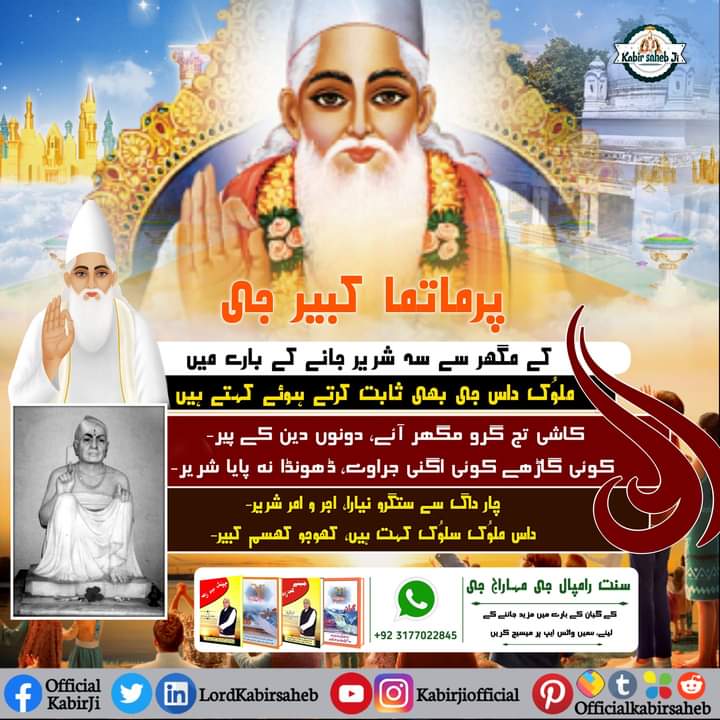 پرماتما کبیر جی کے مگھر سے سہ شریر جانے کے بارے میں ملوُک داس جی بھی ثابت کرتے ہوئے کہتے ہیں : -
کاشی تج گرو مگھر آئے، دونوں دین کے پیر-
 کوئی گاڑھے کوئی اگنی جراوے، ڈھونڈا نہ پایا شر 
#SaintRampalJi
#KabirPrakatDiwas
#MagharLeela_By_GodKabir