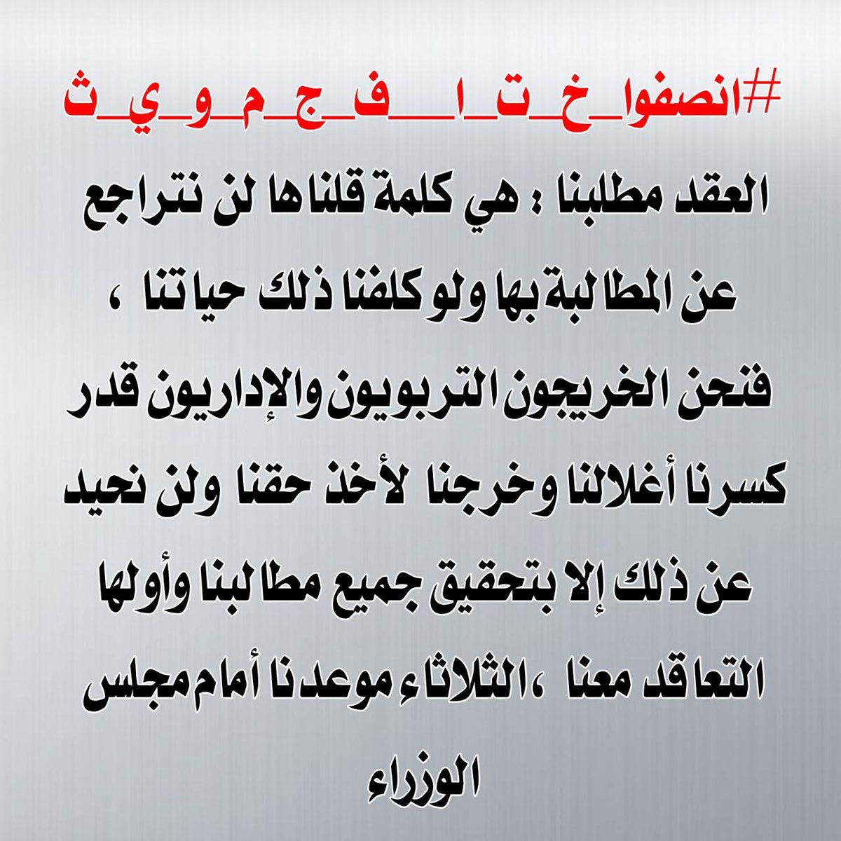 41 #انصفوا_خ_ت_ا__ف_ج_م_و_ي_ث
لن نتنازل عن حقنا في التعيين فهذا ثمار جهدنا وتعبنا لأكثر من ستة عشر عام ، لذا نطالب كُل الجهات المسؤولة والمعنية بالأمر بإنصاف هذهِ الشريحة المظلومة التي عانت ماعانت من الحرمان والتهميش  بإصدار قرار يسمح بالتعاقد مع الخريجين التربويين والإداريين