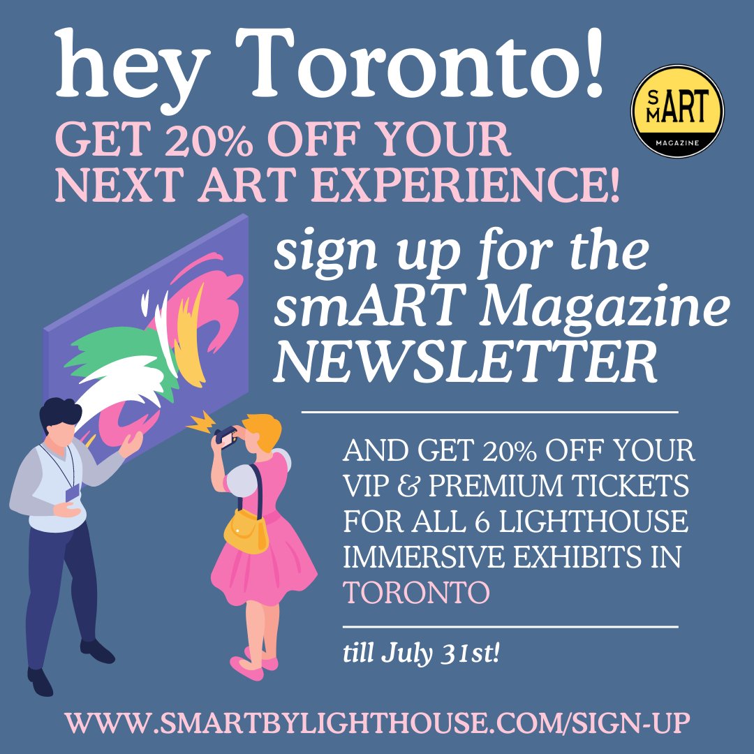 Hey Toronto!

Sign up for the smART Magazine Newsletter today and get 20% off your VIP &amp; Premium tickets for all SIX Lighthouse Immersive Exhibits in Toronto.

Sign up today at smartbylighthouse.com/sign-up