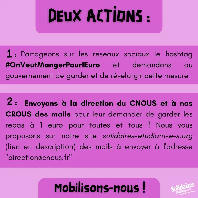 1- Partageons sur les réseaux sociaux le hashtag #OnVeutMangerPour1Euro et demandons au gouvernement de garder et de ré-élargir cette mesure

2- Envoyons à la direction du CNOUS et à nos CROUS locaux des mails pour leur demander de garder les repas à 1 euro pour toutes et tous ! Nous vous proposons sur notre site solidaires-etudiant-e-s.org (lien en description) des mails à envoyer à l'adresse "direction@cnous.fr"