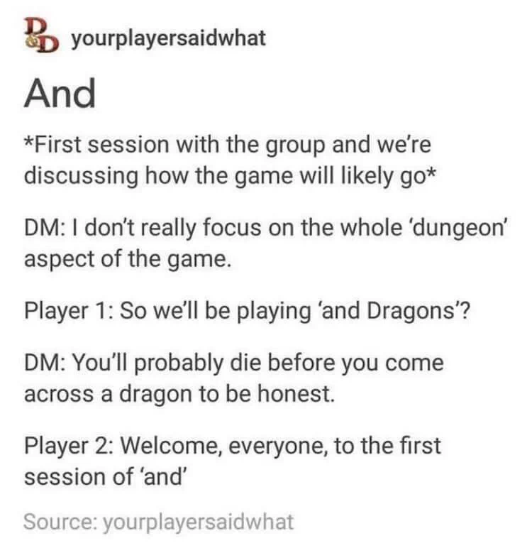 AndFirst session with the group and we'rediscussing how the game will likely goDM: I don't really focus on the whole 'dungeon'aspect of the game.Player 1: So we'll be playing 'and Dragons'?DM: You'll probably die before you comeacross a dragon to be honest.Player 2: Welcome, everyone, to the firstsession of 'and'