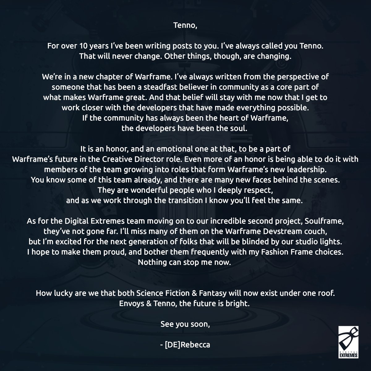 It’s an exciting time for #Warframe as Rebecca Ford transitions to Creative Director while Steve Sinclair and others focus their efforts on a brand new game, #Soulframe. 

We’d like to share a letter from each about the future of #Warframe and more.