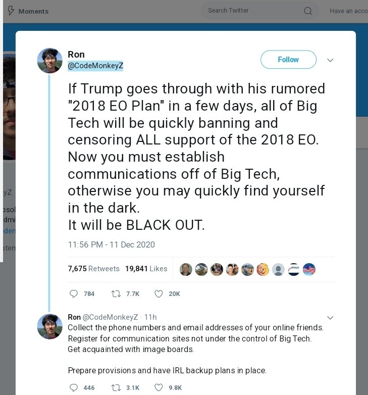 11 DEC 20
Ron Watkins Tweet:
If Trump goes thru w/his rumored '2018 EO Plan' in a few days, all Big Tech will be quickly banning/censoring ALL support of 2018 EO.
Establish comms off Big Tech, or you may quickly find yourself in the dark. Will be BLACKOUT.
archive.ph/iY2y2#selectio…