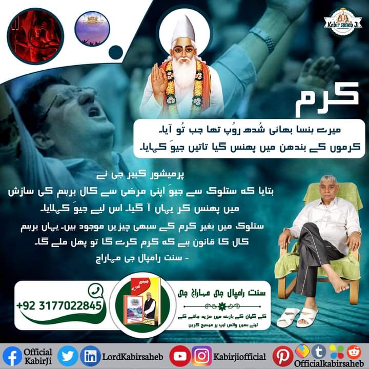 کرم!
میرے ہنسا بھائی شُدھ روُپ تھا جب تُو آیا۔
کرموں کے بندھن میں پھنس گیا تاتیں جیوَ کہایا۔
پرمیشور کبیر جی نے
بتایا کہ ستلوک سے جیوَ اپنی مرضی سے کال برہم کی سازش میں پھنس کر یہاں آ گیا۔ اس لیے جیوَ کہلایا۔
ستلوک میں بغیر کرم کے سبھی چیزیں موجود ہیں۔ یہاں برہم کال کا قانون ہے