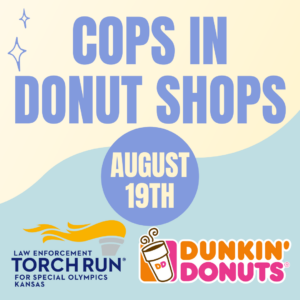 SAVE THE DATE! Join LETR and Dunkin Donuts at various locations around the state on August 19 for Cops in Donut Shops! This annual fundraising event helps support more than 5,200 athletes and Unified partners in Kansas. See participating locations at ksso.org/events