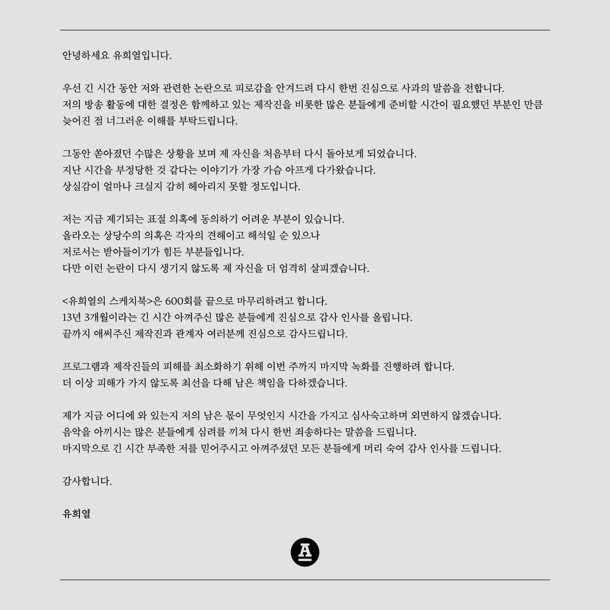 안녕하세요 유희열입니다.

우선 긴 시간 동안 저와 관련한 논란으로 피로감을 안겨드려 다시 한번 진심으로 사과의 말씀을 전합니다. 
저의 방송 활동에 대한 결정은 함께하고 있는 제작진을 비롯한 많은 분들에게 준비할 시간이 필요했던 부분인 만큼 
늦어진 점 너그러운 이해를 부탁드립니다.