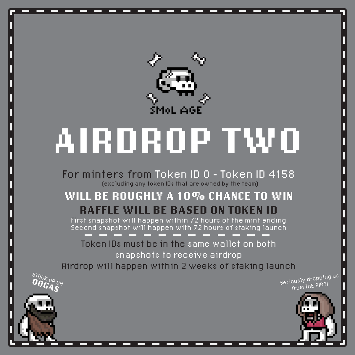 Details on Airdrop #2

Every Token ID from #0 - 4158 (excluding Team or Treasury owned tokens) is eligible for Airdrop #2

We will randomly draw 300 Token IDs within 72 Hours of mint ending and snapshot the wallets holding these tokens

1 Token ID = 1 Raffle Ticket

1/3