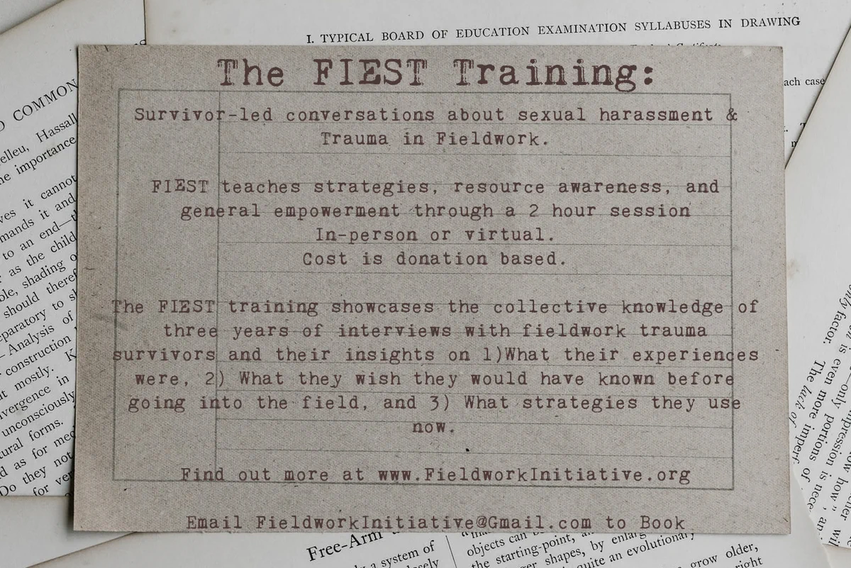 Flier that reads "Survivor-led conversations about sexual harassment & trauma in Fieldwork. FISST teaches strategies, resource awareness, and general empowerment through a 2 hour session. In person or virtual. Cost is donation based. The FISST training showcases the collective knowledge of 3 years of interviews with fieldwork trauma survivors and their insights on 1) What their experiences were, 2) What they wish they would have known before going into the field, and 3)What strategies they use now. Find out more at www.FieldworkInitiative.org of Email FieldworkInitiative@Gmail.com to book". The Flier is titled 'The FIEST Training" and is a typewriter style text laid on ripped out pages of a book.