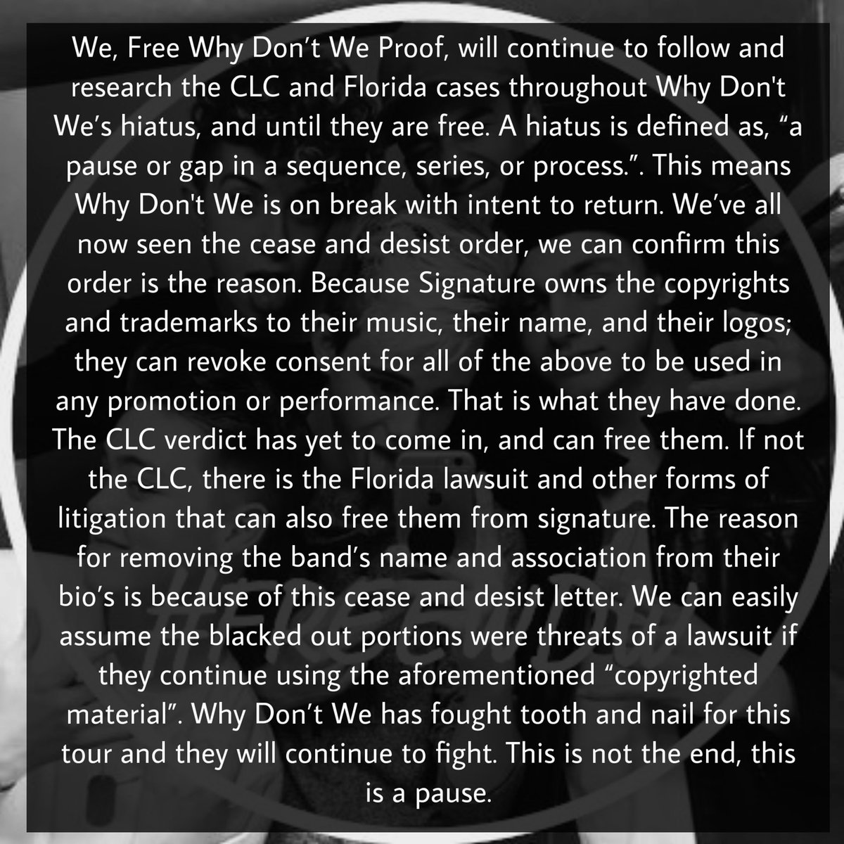 We, Free Why Don’t We Proof, will continue to follow and research the CLC and Florida cases throughout Why Don't We’s hiatus, and until they are free. A hiatus is defined as, “a pause or gap in a sequence, series, or process.”.-