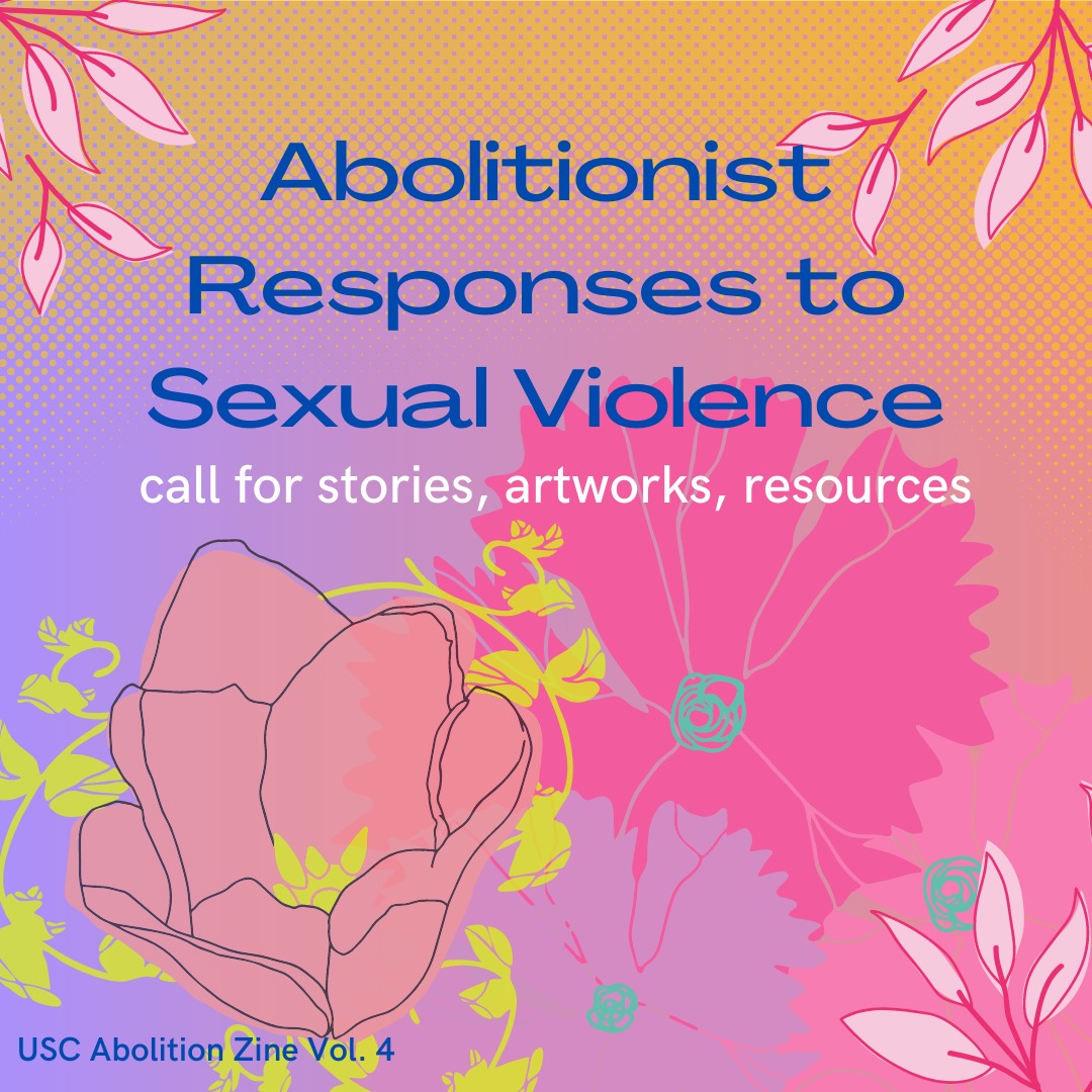 We’re working on our 4th zine on abolitionist responses to sexual violence. We’re looking for narrative-based pieces people would like to share, visual artwork, or helpful resources. Please email us at usc.abolition@protonmail.com if you’d like to contribute!