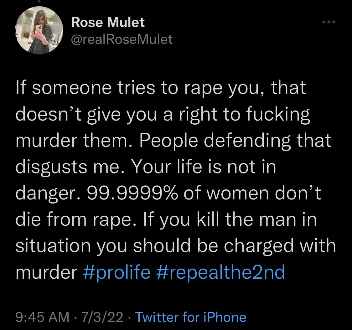 Screenshot of tweet:

Rose Mulet @realRoseMulet: “If someone tries to rape you, that doesn’t give you a right to fucking murder them. People defending that disgusts me. Your life is not in danger. 99.9999% of women don't die from rape. If you kill the man in situation you should be charged with murder #prolife #repealthe2nd”