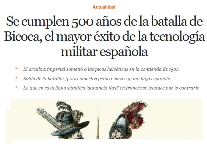 Hace 500 años tuvo lugar la Batalla de Bicoca, un pueblo de Italia junto a Milán

3.000 españoles con mejores tácticas y armas y casi sin bajas derrotaron a 15.000 franco-suizos

Desde entonces, en español bicoca es un beneficio fácil.
En francés, bicoque es algo mal pertrechado.