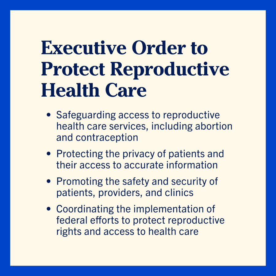 Executive Order to Protect Reproductive Health Care
— Safeguarding access to reproductive health care services, including abortion and contraception
—  Protecting the privacy of patients and their access to accurate information
— Promoting the safety and security of patients, providers, and clinics
— Coordinating the implementation of federal efforts to protect reproductive rights and access to health care