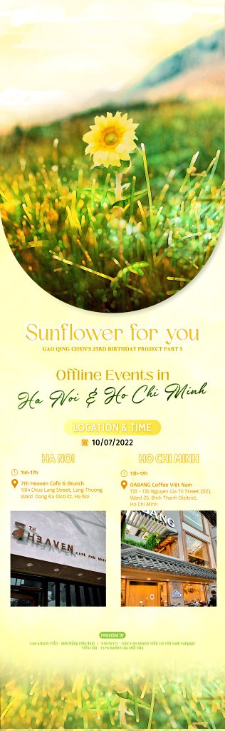 *GAOQINGCHEN 23RD BIRTHDAY PROJECT*
[OFFLINE EVENT SUNFLOWER FOR YOU]
Date: 10/07/2022
Location:
+ Ha Noi: 7th Heaven Cafe &amp; Brunch (14h-17h)
+ Ho Chi Minh: DaBang Coffee Viet Nam (13h30 - 17h)

See you at event tomorrow ^^