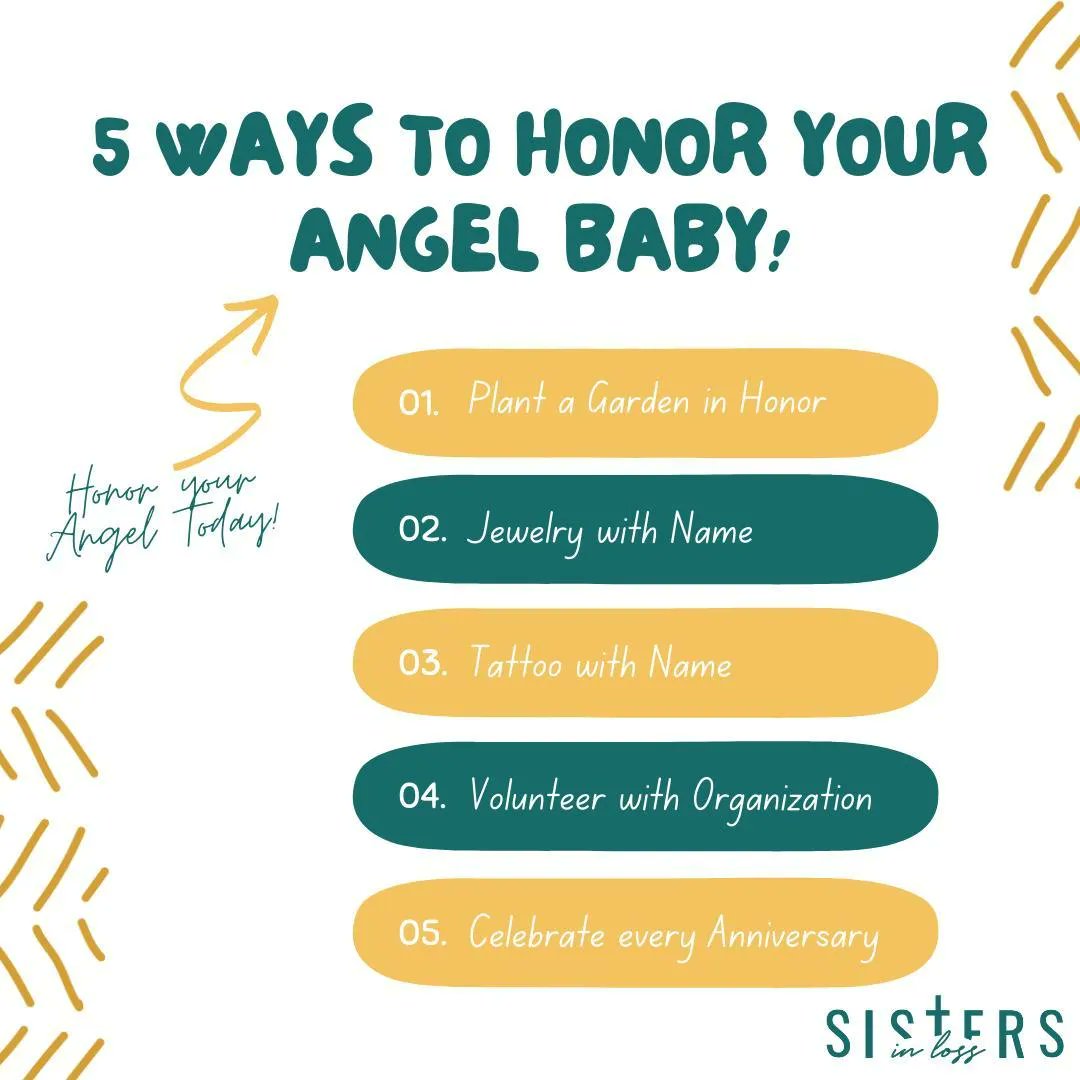 5 Ways to Honor your Angel Baby!

-Plant a Garden in their Honor
-Purchase Jewelry with their Name
-Get a Tattoo with Name or Birthdate
-Volunteer with Organizations like <a href="/marchofdimes/">March of Dimes</a> and <a href="/sistersinloss/">Sisters in Loss©️</a>
-Celebrate every Anniversary and Birthday