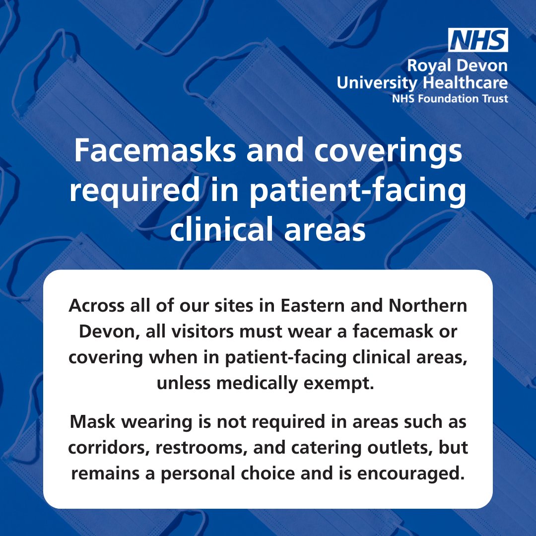 Visitors to any of our Eastern &amp; Northern Devon sites must wear a facemask or covering, unless medically exempt, in patient-facing clinical areas. Mask wearing is not required in areas such as corridors, restrooms &amp; catering outlets, but remains a personal choice &amp; is encouraged.