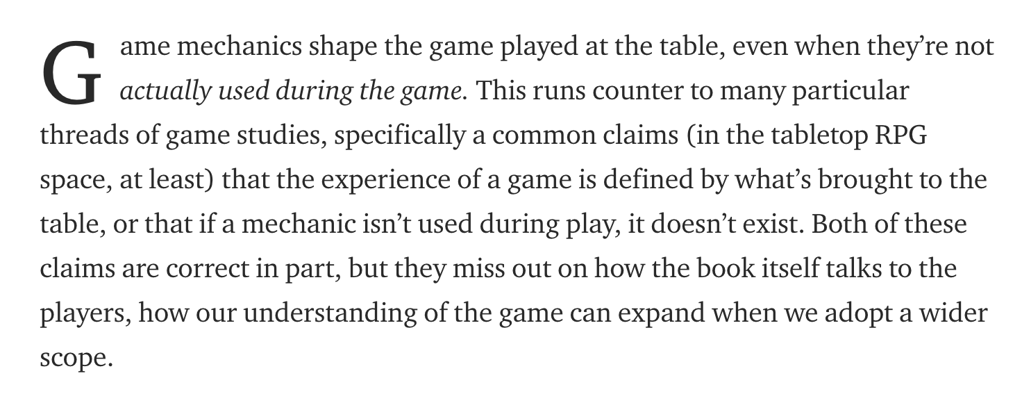Game mechanics shape the game played at the table, even when they’re not actually used during the game. This runs counter to many particular threads of game studies, specifically a common claims (in the tabletop RPG space, at least) that the experience of a game is defined by what’s brought to the table, or that if a mechanic isn’t used during play, it doesn’t exist. Both of these claims are correct in part, but they miss out on how the book itself talks to the players, how our understanding of the game can expand when we adopt a wider scope.