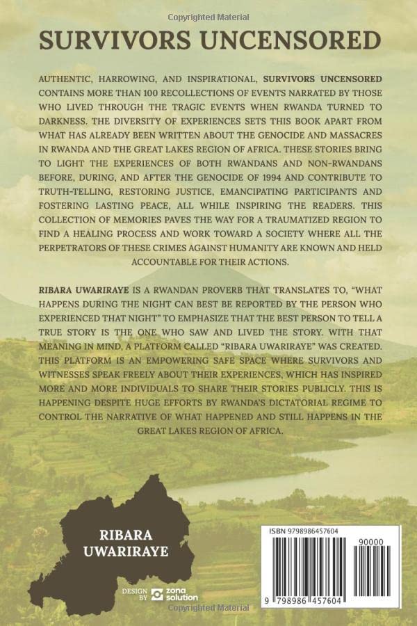 AUTHENTIC, HARROWING, AND INSPIRATIONAL, SURVIVORS UNCENSORED CONTAINS MORE THAN 100 RECOLLECTIONS OF EVENTS NARRATED BY THOSE WHO LIVED THROUGH THE TRAGIC EVENTS WHEN RWANDA TURNED TO DARKNESS. THE DIVERSITY OF EXPERIENCES SETS THIS BOOK APART FROM WHAT HAS ALREADY BEEN WRITTEN ABOUT THE GENOCIDE AND MASSACRES IN RWANDA AND THE GREAT LAKES REGION OF AFRICA. THESE STORIES BRING TO LIGHT THE EXPERIENCES OF BOTH RWANDANS AND NON-RWANDANS BEFORE, DURING, AND AFTER THE GENOCIDE OF 1994 AND CONTRIBUTE TO TRUTH-TELLING, RESTORING JUSTICE, EMANCIPATING PARTICIPANTS AND FOSTERING LASTING PEACE, ALL WHILE INSPIRING THE READERS. THIS COLLECTION OF MEMORIES PAVES THE WAY FOR A TRAUMATIZED REGION TO FIND A HEALING PROCESS AND WORK TOWARD A SOCIETY WHERE ALL THE PERPETRATORS OF THESE ATROCITIES ARE KNOWN AND HELD ACCOUNTABLE FOR THEIR ACTIONS.
THIS IS HAPPENING DESPITE HUGE EFFORTS BY RWANDA’S DICTATORIAL REGIME TO CONTROL THE NARRATIVE OF WHAT HAPPENED AND STILL HAPPENS IN THE GREAT LAKES REGION.