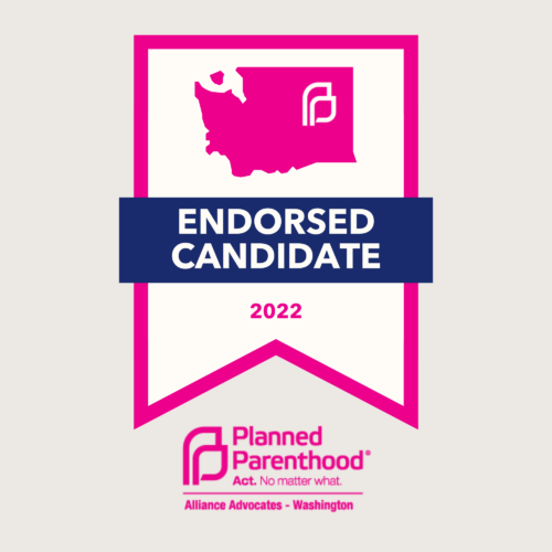 Honored to be endorsed by Planned Parenthood Alliance Advocates.  When women’s bodily autonomy is threatened, the work this organization does is more important than ever. The right to a safe abortion is protected in Washington, and I will work to ensure it stays that way.