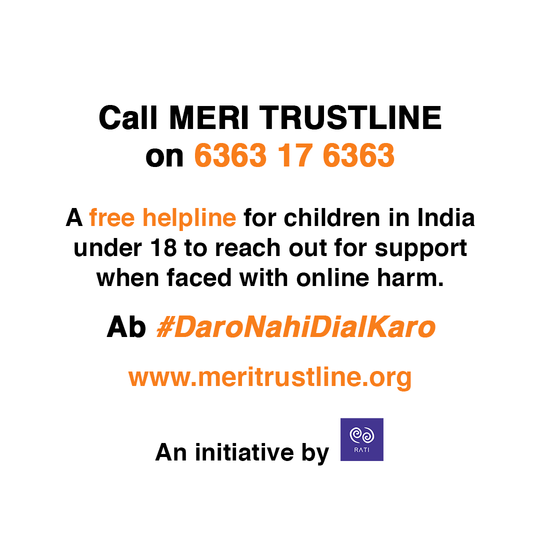 Today we are proud to announce the launch of Meri Trustline by RATI - a free helpline for children under 18 to reach out when faced with online harms. 

Simply dial 6363-17-6363 or reach out through the form on meritrustline.org or e-mail meritrustline@ratifoundation.org.