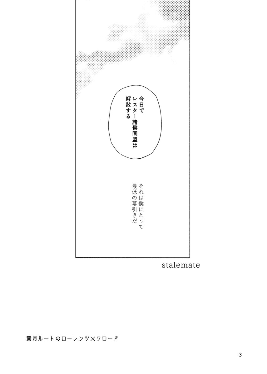 【7/23紅茶に浮かぶ月 新刊サンプル】「ステイルメイト」
A5/表紙FC/本文32P 
イベント販売価格:400円
蒼月ルート、スカウトローレンツ設定のロレクロ。4つくらいのシーンそれぞれで、ローレンツくんがめちゃくちゃになる話です(?)
※蒼月設定ですがグロスタール伯のビジュアルが出ています。 