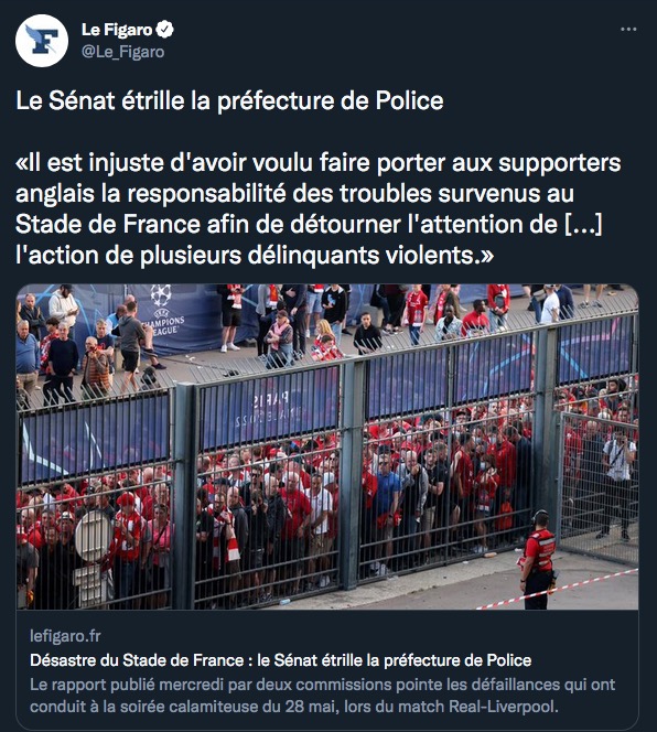 Bref une commission parlementaire confirme que le chaos au Stade de France le 28 mai n'avait rien à voir avec les fans de Liverpool, et tout à voir avec la Préfecture de Police.
(Et c'est un sénateur LR qui le dit donc on peut assez moyennement le traiter de gauchiste antiflics)